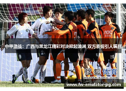 中甲激战：广西与黑龙江精彩对决掀起波澜 双方表现引人瞩目