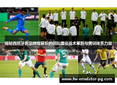 揭秘西班牙男足辉煌背后的团队建设战术革新与青训体系力量
