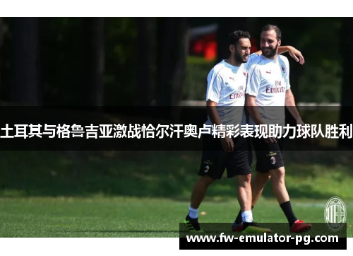 土耳其与格鲁吉亚激战恰尔汗奥卢精彩表现助力球队胜利