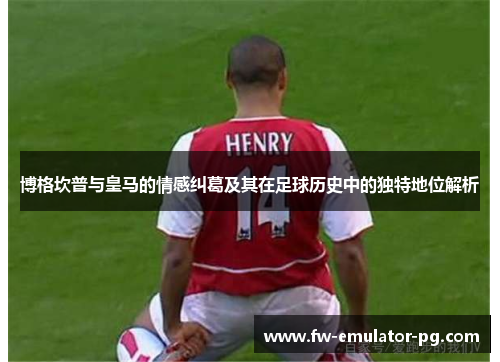 博格坎普与皇马的情感纠葛及其在足球历史中的独特地位解析