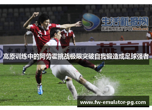 高原训练中的阿劳霍挑战极限突破自我锻造成足球强者 高原训练中的阿劳霍挑战极限突破自我锻造成足球强者