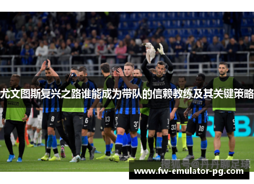 尤文图斯复兴之路谁能成为带队的信赖教练及其关键策略