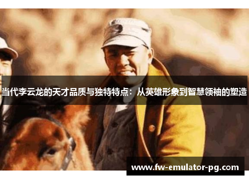 当代李云龙的天才品质与独特特点：从英雄形象到智慧领袖的塑造