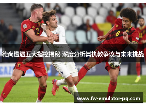 德尚遭遇五大指控揭秘 深度分析其执教争议与未来挑战 德尚遭遇五大指控揭秘 深度分析其执教争议与未来挑战