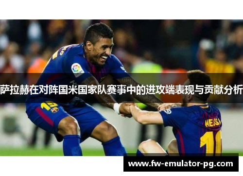 萨拉赫在对阵国米国家队赛事中的进攻端表现与贡献分析