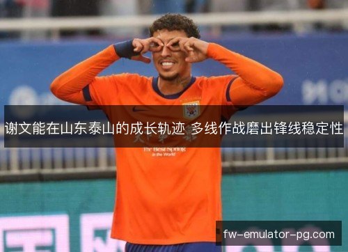谢文能在山东泰山的成长轨迹 多线作战磨出锋线稳定性